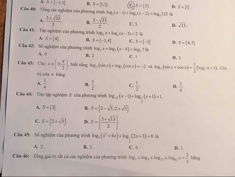 A. S= -1;3 . B. S= 1;3 . S= 2 . D. S= 1 .
Câu 40: Tổng các nghiệm của phương trình log _2(x-1)+log _2(x-2)=log _5125 là
A.  (3+sqrt(33))/2 . B.  (3-sqrt(33))/2 . C. 3. D. sqrt(33).
Câu 41: Tập nghiệm của phương trình log _2x+log _2(x-3)=2 là
A. S= 4 B. S= -1,4 C. S= -1 D. S= 4,5
Câu 42: Số nghiệm của phương trình log _3x+log _3(x-6)=log _371a
A. 0 B. 2 C. 1 D. 3
Câu 43: Cho x∈ (0; π /2 ) , biết rằng log _2(sin x)+log _2(cos x)=-2 và log _2(sin x+cos x)= 1/2 (log _2n+1). Giả
trị cùa n bằng
A.  1/4 .  5/2 .  1/2 .  3/4 .
B.
C.
D.
Câu 44: Tìm tập nghiệm S của phương trình log _sqrt(2)(x-1)+log _ 1/2 (x+1)=1.
A. S= 3 B. S= 2-sqrt(5);2+sqrt(5)
C. S= 2+sqrt(5) D. S=  (3+sqrt(13))/2 
Câu 45: Số nghiệm của phương trình log _3(x^2+4x)+log _ 1/3 (2x+3)=0 là
A. 2 . B. 3 . C. 0 . D. 1 .
Câu 46: Tổng giá trị tất cả các nghiệm của phương trình log _3x.log _9x.log _27x.log _81x= 2/3  b3 ing