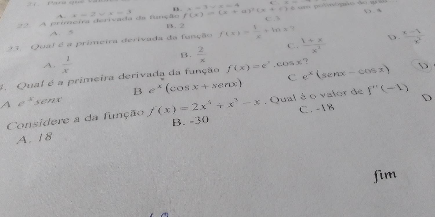 Para quê văn
C x=
A. x=2* x=3 B.
D . A
22. A primeira derivada da função f(x)=(x+a)^2(x+c) x=3vee x=4 C. 3 é um polinómio do grau
B. 2
A. 5
23. Qual é a primeira derivada da função f(x)= 1/x +ln x ?
B.  2/x 
C.  (1+x)/x^2 
D.  (x-1)/x^2 
A.  1/x 
C e^x(senx-cos x) D
4. Qual é a primeira derivada da função f(x)=e^x.cos x ?
B e^x(cos x+sen x)
A e^xsen
Considere a da função f(x)=2x^4+x^3-x. Qual é o valor de f''(-1)
B. -30 C. -18 D
A. 18
fim