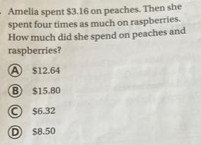 Amelia spent $3.16 on peaches. Then she
spent four times as much on raspberries.
How much did she spend on peaches and
raspberries?
A $12.64
B) $15.80
C) $6.32
D $8.50