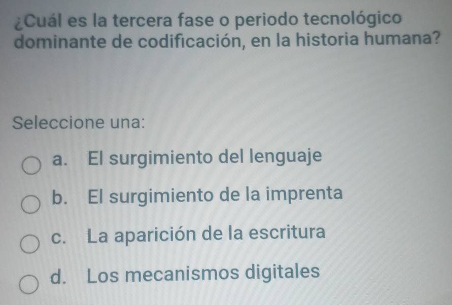 ¿Cuál es la tercera fase o periodo tecnológico
dominante de codificación, en la historia humana?
Seleccione una:
a. El surgimiento del lenguaje
b. El surgimiento de la imprenta
c. La aparición de la escritura
d. Los mecanismos digitales