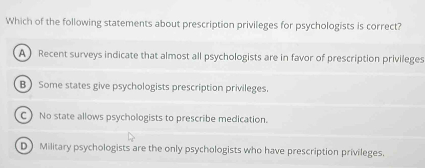 Which of the following statements about prescription privileges for psychologists is correct?
A Recent surveys indicate that almost all psychologists are in favor of prescription privileges
B  Some states give psychologists prescription privileges.
C) No state allows psychologists to prescribe medication.
D Military psychologists are the only psychologists who have prescription privileges.