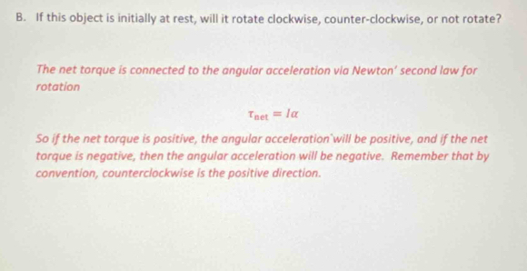 If this object is initially at rest, will it rotate clockwise, counter-clockwise, or not rotate? 
The net torque is connected to the angular acceleration via Newton’ second law for 
rotation
tau _net=Ialpha
So if the net torque is positive, the angular acceleration will be positive, and if the net 
torque is negative, then the angular acceleration will be negative. Remember that by 
convention, counterclockwise is the positive direction.