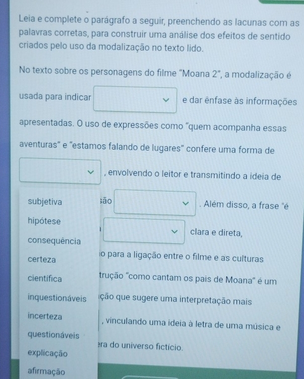 Leia e complete o parágrafo a seguir, preenchendo as lacunas com as
palavras corretas, para construir uma análise dos efeitos de sentido
criados pelo uso da modalização no texto lido.
No texto sobre os personagens do filme “Moana 2”, a modalização é
usada para indicar e dar ênfase às informações
apresentadas. O uso de expressões como “quem acompanha essas
aventuras” e “estamos falando de lugares” confere uma forma de
, envolvendo o leitor e transmitindo a ideia de
subjetiva sāo
. Além disso, a frase ''é
hipótese
clara e direta,
consequência
certeza o para a ligação entre o filme e as culturas
científica rução "como cantam os pais de Moana" é um
inquestionáveis ção que sugere uma interpretação mais
incerteza , vinculando uma ideia à letra de uma música e
questionáveis
ra do universo fictício.
explicação
afirmação