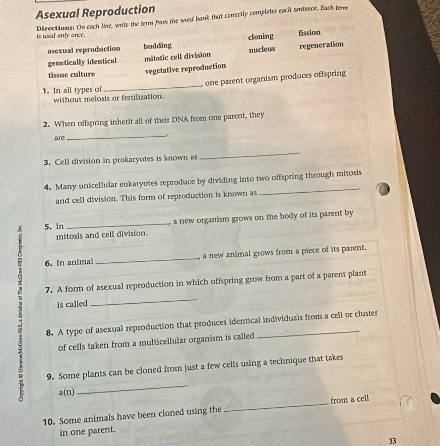 Asexual Reproduction
Directions: On each line, write the term from the word bank that correctly completes each sentence. Each term
is used only once.
asexual reproduction budding cloning fission
genetically identical mitotic cell division nucleus regeneration
tissue culture vegetative reproduction
1. In all types of _, one parent organism produces offspring
without meiosis or fertilization.
2. When offspring inherit all of their DNA from one parent, they
are
_
3. Cell division in prokaryotes is known as
_
_
4. Many unicellular eukaryotes reproduce by dividing into two offspring through mitosis
and cell division. This form of reproduction is known as
5. In _, a new organism grows on the body of its parent by
mitosis and cell division.
6. In animal _, a new animal grows from a piece of its parent.
7. A form of asexual reproduction in which offspring grow from a part of a parent plant
is called
_
8. A type of asexual reproduction that produces identical individuals from a cell or cluster
of cells taken from a multicellular organism is called
9. Some plants can be cloned from just a few cells using a technique that takes
.
a(n)
_
10. Some animals have been cloned using the _from a cell
in one parent.
33