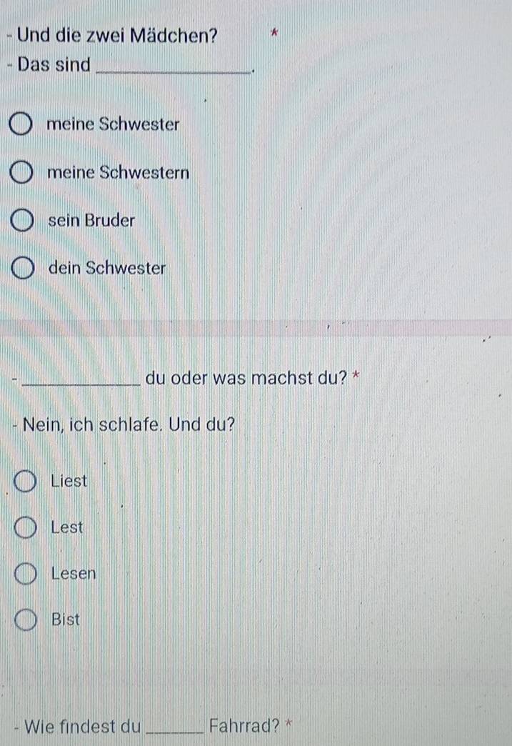 Und die zwei Mädchen? *
- Das sind_
.
meine Schwester
meine Schwestern
sein Bruder
dein Schwester
- _du oder was machst du? *
- Nein, ich schlafe. Und du?
Liest
Lest
Lesen
Bist
- Wie findest du _Fahrrad? *