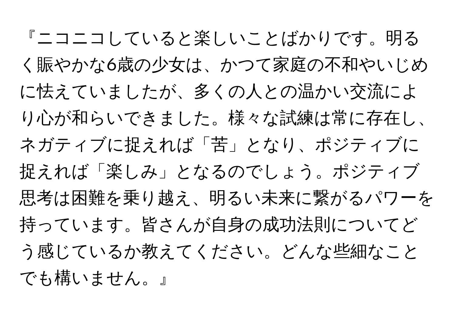 『ニコニコしていると楽しいことばかりです。明るく賑やかな6歳の少女は、かつて家庭の不和やいじめに怯えていましたが、多くの人との温かい交流により心が和らいできました。様々な試練は常に存在し、ネガティブに捉えれば「苦」となり、ポジティブに捉えれば「楽しみ」となるのでしょう。ポジティブ思考は困難を乗り越え、明るい未来に繋がるパワーを持っています。皆さんが自身の成功法則についてどう感じているか教えてください。どんな些細なことでも構いません。』