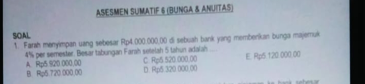 ASESMEN SUMATIF 6 (BUNGA & ANUITAS)
SOAL
1. Farah menyimpan uang sebesar Rp4.000.000,00 di sebuah bank yang memberikan bunga majeruk
4% per semester. Besar tabungan Farah setelah 5 tahun adalah ....
A. Rp5.920.000,00 C. Rp5.520.000,00 E. Rp5.120.000.00
B. Rp5.720.000,00 D. Rp5.320.000,00