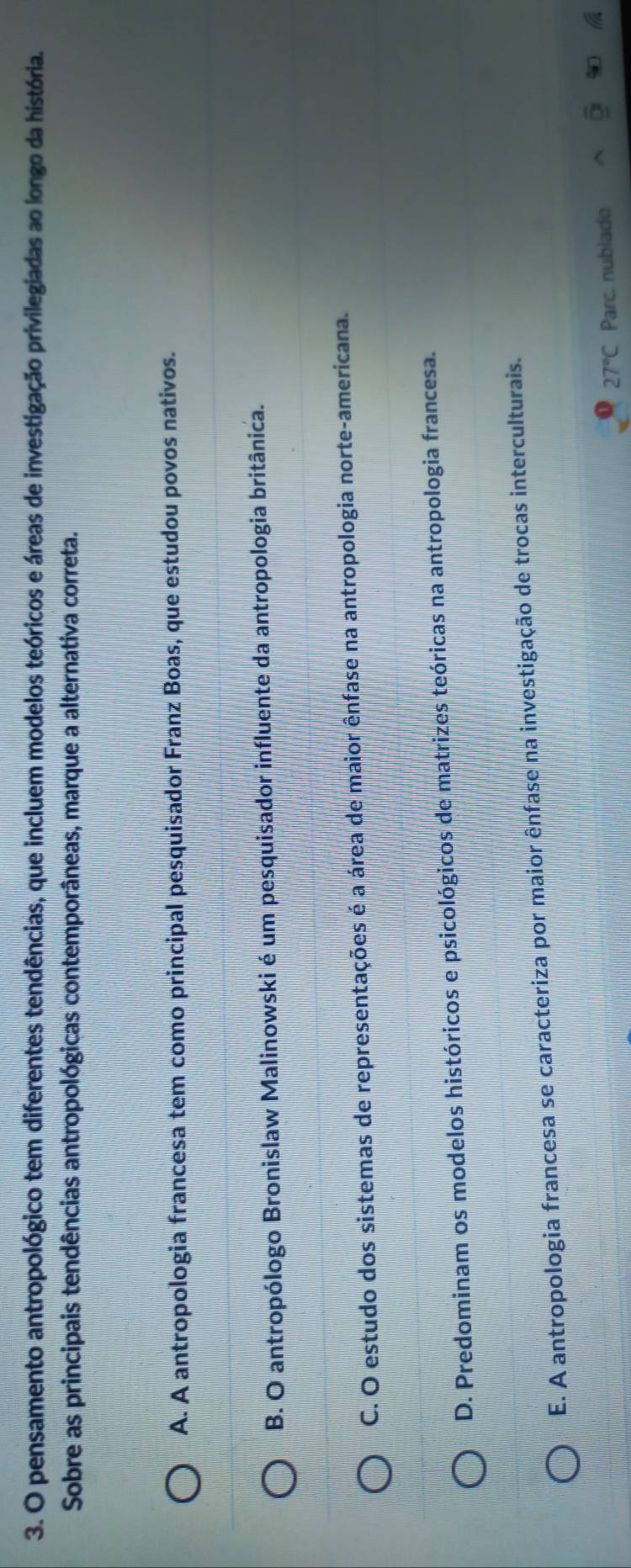pensamento antropológico tem diferentes tendências, que incluem modelos teóricos e áreas de investigação privilegiadas ao longo da história.
Sobre as principais tendências antropológicas contemporâneas, marque a alternativa correta.
A. A antropologia francesa tem como principal pesquisador Franz Boas, que estudou povos nativos.
B. O antropólogo Bronislaw Malinowski é um pesquisador influente da antropologia britânica.
C. O estudo dos sistemas de representações é a área de maior ênfase na antropologia norte-americana.
D. Predominam os modelos históricos e psicológicos de matrizes teóricas na antropologia francesa.
E. A antropologia francesa se caracteriza por maior ênfase na investigação de trocas interculturais.
27°C Parc. nublado