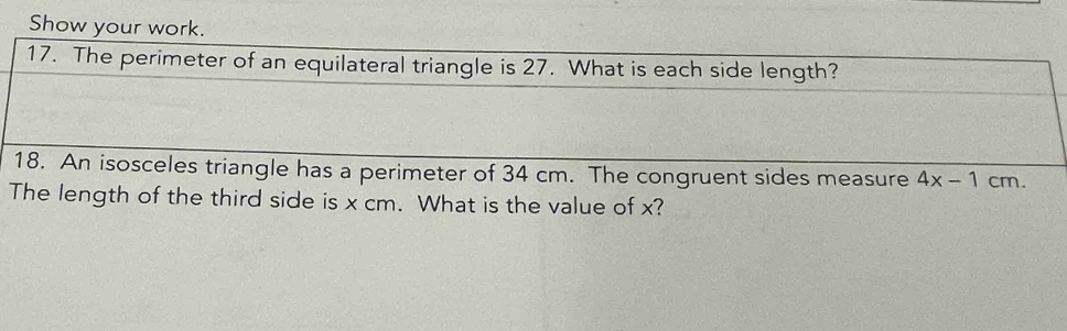 Show your work. 
17. The perimeter of an equilateral triangle is 27. What is each side length? 
18. An isosceles triangle has a perimeter of 34 cm. The congruent sides measure 4x-1cm. 
The length of the third side is x cm. What is the value of x?