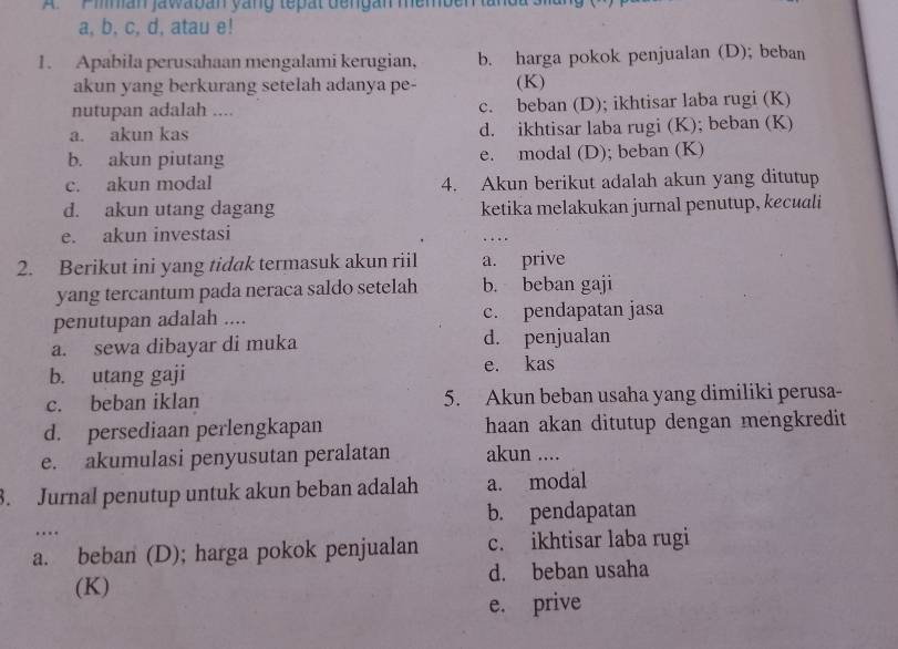 A Piman jawaban yang tepat dengan memben landas
a, b, c, d, atau e!
1. Apabila perusahaan mengalami kerugian, b. harga pokok penjualan (D); beban
akun yang berkurang setelah adanya pe- (K)
nutupan adalah .... c. beban (D); ikhtisar laba rugi (K)
a. akun kas d. ikhtisar laba rugi (K); beban (K)
b. akun piutang e. modal (D); beban (K)
c. akun modal 4. Akun berikut adalah akun yang ditutup
d. akun utang dagang ketika melakukan jurnal penutup, kecuali
e. akun investasi
..
2. Berikut ini yang tidak termasuk akun riil a. prive
yang tercantum pada neraca saldo setelah b. beban gaji
penutupan adalah .... c. pendapatan jasa
a. sewa dibayar di muka d. penjualan
b. utang gaji e. kas
c. beban iklan 5. Akun beban usaha yang dimiliki perusa-
d. persediaan perlengkapan haan akan ditutup dengan mengkredit
e. akumulasi penyusutan peralatan akun ....
3. Jurnal penutup untuk akun beban adalah a. modal
b. pendapatan
…
a. beban (D); harga pokok penjualan c. ikhtisar laba rugi
(K) d. beban usaha
e. prive