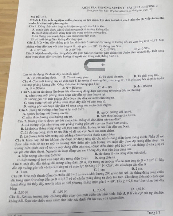 KIêM TRA THườNG XUYÊn 1 - Vật LÍ 12 - ChƯơng 3
Thời gian làm bài: 40 phút (Không kế thời gian giao đế)
Mã Đễ: 131.
PHÂN I. Cầu trắc nghiệm nhiều phương án lựa chọn. Thí sinh trá lời từ cầu 1 đếu câu 18. Mỗi câu bỏi thi
sinh chi chọn một phương ám.
Cầu 1. Dông điện cảm ứng xuất hiện trong một mạch kin khi
A. mạch điện được đặt có định trong một từ trường không đều
B. mạch điện chuyển động tịnh tiên trong một từ trường đều
C. tử thông qua mạch điện biển thiên theo thời gian
D. có một dông điện không đổi chạy qua
Cầu 2. Một vòng đây phẳng giới hạn diện tích 5=40cm^2
pháng vòng dây hợp với căm ứng từ overline B một góc alpha =30° Từ thông qua S là đặt trong tử trưởng đều có cảm ứng tử B =0,1T. Mật
A. 2.10^(-3)Wb B. 210^(-4)Wb C. 2.10^2Wb.
Cầu 3. Một đoạn dây dẫn thắng được đặt giữa hai cực của một nam chăm chữ U như hình về dưới đây. Biết đông D. 210^(-5)Wb
điện trong đoạn đây có chiều hướng từ ngoài vào trong mật phẳng hình về
Lực từ tác dụng lên đoạn dây có chiều nào?
A. Từ trên xuống dưới B. Từ trải sang phái C. Từ dưới lên trê
Cầu 4. Cho một khung dây có điện tích S đặt trong từ trường đều, cảm ứng từ , α là góc hợp bởi và pháp tuyền D. Từ phái sang trái.
của mặt phầng khung dây. Công thức tinh từ thông qua S là:
A. Phi =BSsin alpha B. Phi =BScos alpha C. Phi =BS D. Phi =BStan alpha
Câu 5. Lực tử tác dụng lên đoạn đây dẫn mang đồng điện đặt trong từ trường đều có phương
A. nằm trong mặt phẳng chứa đoạn dây dẫn và cảm ứng tử tại.
B. vuỡng gốc với mặt pháng chứa đoạn dây dẫn và vectơ cảm ứng từ.
C. song song với mật phầng chứa đoạn dây dẫn và cảm ứng từ.
D. vuỡng góc với đoạn đây dẫn và song song với vecto căm ứng từ.
Cầu 6. Trong tử trưởng, cảm ứng từ tại một điểm
A. ngược hướng với đường sức tử. B. ngược hướng với lực từ.
C. năm theo hướng của đường sức từ. D. năm theo hướng của lực từ.
Câu 7. Đường sức từ được tạo bởi nam châm thẳng có đặc điễm não sau đây?
A. Là đướng tròn nằm trong mặt phẳng vuồng góc với trục của thanh nam châm.
B. Là đường thắng song song với trục nam chăm, hướng từ cực Hắc đến cực Nam.
C. Lá đường cong, đi ra từ cực Bắc và đi vào cực Nam của nam châm.
D. Lã đướng tròn năm trong mặt phẳng chứa trục của thanh nam châm.
Cầu 8. Hiện nay, bộ sạc không dây được sử dụng rộng rãi cho nhiều dòng điện thoại thông minh. Phần để sạc
được cảm điện sẽ tạo ra một từ trường biên thiên gây ảnh hướng lên cuộn dây được đặt trong điện thoại. Từ
trường biển thiên này sẽ tạo ra một dòng điện cảm ứng (được điều chính phủ hợp với các thông số của pin) và
sạc pin cho điện thoại. Nguyên tắc hoạt động của sạc không dây dựa trên ứng dụng của
A. hiện tượng cảm ứng điện tử. B. tác đụng từ của đóng điện một chiều
C. hiện tượng từ hoá của cuộn đãy trong điện thoại. D. sóng điện tử.
Cầu 9. Một dây dẫn thắng đải mang đòng điện 20 A, đặt trong từ trường đều có cảm ứng từ B=5.10^(-3)T.. Dây
dẫn đặt vuông góc với véctơ cảm ứng tử và chịu lực tử bằng 10^(-3)N 7. Chiều dải của đoạn dây dẫn là
A. 3 cm B. 4 cm C. 1 cm D. 2 cm.
Câu 10. Treo một thanh đồng có chiều đài I=1m và có khổi lượng 200 g vào hai sợi dây thắng đứng cũng chiều
đài trong một từ trưởng đều có B=0.2T và có chiều thắng đứng tử dưới lên trên. Cho dòng điện một chiêu qua
thanh đồng thi thấy dây treo bị lệch so với phương thăng một góc θ =60°. Lầy g=9.8m/s^2 , lực căng của dây
bằng D. 1.69 N.
A. 2,06 N B. 1,96 N. C. 2,6 N
Câu II. Xét các trường hợp có dông điện chạy qua một cuộn dây như hình. Biết A, B là các cực của nguồn điện
không đổi. Dựa vào chiều nam châm thứ hãy xác định tên các cực của nguồn điện.
Trang 1/3