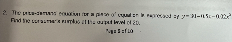 The price-demand equation for a piece of equation is expressed by y=30-0.5x-0.02x^2
Find the consumer's surplus at the output level of 20. 
Page 6 of 10