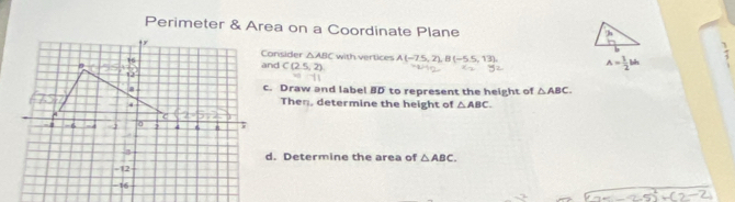 Perimeter & Area on a Coordinate Plane 
h 
Consider △ ABC with vertices 
and C(2.5,2) A(-7.5,2). B(-5.5,13) A= 1/2 bh
c. Draw and label 10 to represent the height of △ ABC. 
Theη, determine the height of △ ABC. 
d. Determine the area of △ ABC.