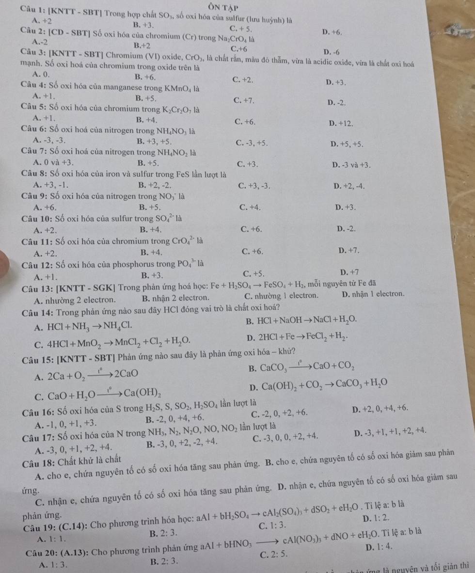 Ôn tập
Câu 1: [KNTT - SBT] Trong hợp chất SO_3, , số oxi hóa của sulfur (lưu huỳnh) là
A. +2 B. +3, C. + 5.
Câu 2: |CD-SBT| So oxi hóa của chromium (Cr) trong Na_2CrO_41d D. +6.
A.-2 C.+6
B +2
D. -6
Câu 3: [KNTT - SBT] Chromium (VI) oxide CrO_3, là chất rắn, màu đò thẫm, vừa là acidic oxide, vừa là chất oxi hoá
mạnh. Số oxi hoá của chromium trong oxide trên là
A. 0. B. +6. C. +2.
Câu 4: So -  oxi hóa của manganese trong KMnO_4 là D.+3.
A. +1 B. +5. C. +7. D. -2.
Câu 5: Số oxi hóa của chromium trong K_2Cr_2O_7 là
A. +1. D. +12.
B. +4 C. +(
Câu ( :Sdot 6 oxi hoá của nitrogen trong NH_4NO_3 là
A. -3,-3.
B. +3,+5 C. -3.+ ) D. +5, +5.
* Câu 7: Số oxi hoá của nitrogen trong NH_4NO_21 a
A. 0 va+3. B. +5. C. +3. D. -3 v a+3
Câu 8: Số oxi hóa của iron và sulfur trong FeS lần lượt là
A. +3, -1. B. +2, -2. C. +3, -3. D. +2, -4.
Câu 9: Số oxi hóa của nitrogen trong NO_3^- là
A. +6. B. +5. C. +4. D. +3.
Câu 10: Số oxi hóa của sulfur trong SO_4^((2-)la
A. +2. B. +4. C. +6. D. -2.
Câu 11: Số oxi hóa của chromium trong CrO_4^(2-)la
A. +2. B. +4. C. +6. D. +7.
Câu 12: Số oxi hóa của phosphorus trong PO_4^(3-) là
C. +5.
A. +1. B. +3. D. +7
Câu 13: [KNTT - SGK] Trong phản ứng hoá học: Fe+H_2)SO_4to FeSO_4+H_2 , mỗi nguyên từ Fe đã
A. nhường 2 electron. B. nhận 2 electron. C. nhường 1 electron. D. nhận 1 electron.
Câu 14: Trong phản ứng nào sau đây HCl đóng vai trò là chất oxi hoá?
A. HCl+NH_3to NH_4Cl.
B. HCl+NaOHto NaCl+H_2O.
C. 4HCl+MnO_2to MnCl_2+Cl_2+H_2O.
D. 2HCl+Feto FeCl_2+H_2.
Câu 15: [KNTT - SBT] Phản ứng nào sau đây là phản ứng oxi hóa - khử?
A. 2Ca+O_2xrightarrow 1°2CaO B. CaCO_3xrightarrow I°CaO+CO_2
C. CaO+H_2Oto _2OCa(OH)_2 D. Ca(OH)_2+CO_2to CaCO_3+H_2O
Câu 16: Số oxi hóa của S trong H_2S,S,SO_2,H_2SO_4 lần lượt là
A. -1, 0, +1, +3. B. -2, 0, +4, +6. C. -2, 0, +2, +6. D. +2, 0, +4, +6.
Câu 17:S ố oxi hóa của N trong NH_3,N_2,N_2O,NO,NO_2 lần lượt là
A. -3, 0, +1,+2, +4 B. -3, 0, +2, -2, +4. C. -3, 0, 0, +2, +4. D. -3, +1, +1, +2, +4.
Câu 18: Chất khử là chất
A. cho e, chứa nguyên tố có số oxi hóa tăng sau phản ứng. B. cho e, chứa nguyên tố có số oxi hóa giảm sau phản
C. nhận e, chứa nguyên tố có số oxi hóa tăng sau phản ứng. D. nhận e, chứa nguyên tố có số oxi hóa giảm sau
ứng.
phản ứng.
Câu 19:(C.14) : Cho phương trình hóa học: aAl+bH_2SO_4to cAl_2(SO_4)_3+dSO_2+eH_2O Ti lệ a: b là
B. 2:3. C. 1:3. D. 1:2.. Ti lệ
A. 1:1. a:b là
Câu 20:(A.13) :  Cho phương trình phản ứng aAl+bHNO_3to cAl(NO_3)_3+dNO+eH_2O D. 1:4.
C. 2:5.
A. 1:3.
B. 2:3.
Lên ứng là nguyên và tối giản thì