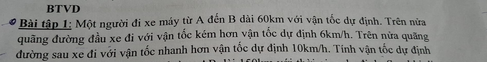 BTVD 
Bài tập 1: Một người đi xe máy từ A đến B dài 60km với vận tốc dự định. Trên nửa 
quãng đường đầu xe đi với vận tốc kém hơn vận tốc dự định 6km/h. Trên nửa quãng 
đường sau xe đi với vận tốc nhanh hơn vận tốc dự định 10km/h. Tính vận tốc dự định