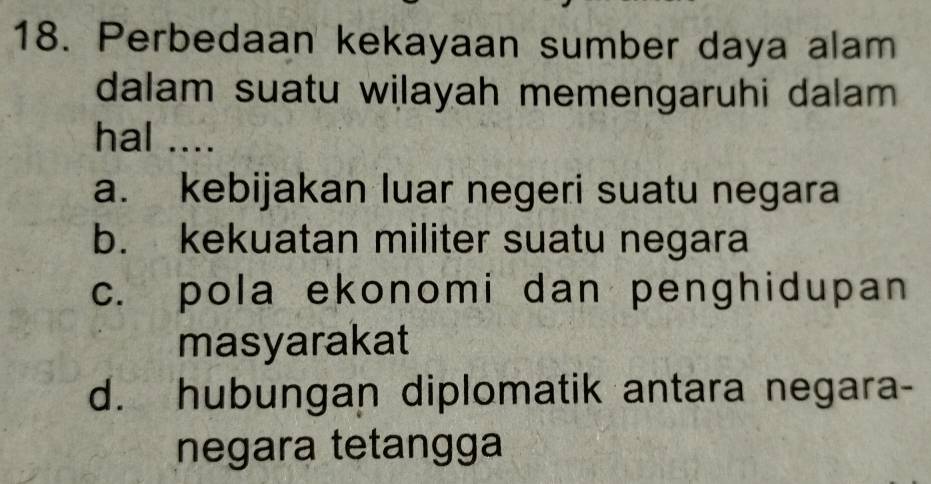 Perbedaan kekayaan sumber daya alam
dalam suatu wilayah memengaruhi dalam
hal ....
a. kebijakan luar negeri suatu negara
b. kekuatan militer suatu negara
c. pola ekonomi dan penghidupan
masyarakat
d. hubungan diplomatik antara negara-
negara tetangga