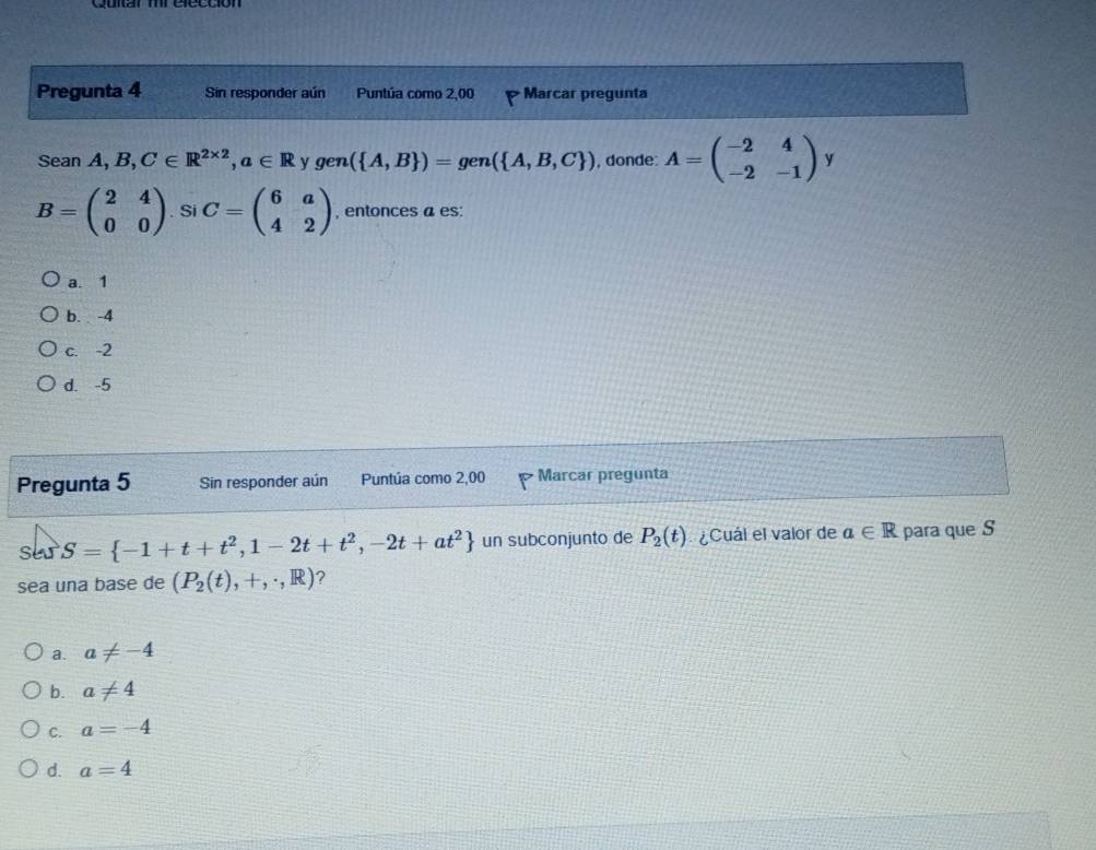 Pregunta 4 Sin responder aún Puntúa como 2,00 Marcar pregunta
Sean A,B,C∈ R^(2* 2), a∈ R y gen ( A,B )=gen( A,B,C ) , donde: A=beginpmatrix -2&4 -2&-1endpmatrix y
B=beginpmatrix 2&4 0&0endpmatrix. Si C=beginpmatrix 6&a 4&2endpmatrix , entonces a es:
a. 1
b. -4
c. -2
d. -5
Pregunta 5 Sin responder aún Puntúa como 2,00 Marcar pregunta
SevS= -1+t+t^2,1-2t+t^2,-2t+at^2 un subconjunto de P_2(t) ¿Cuál el valor de a∈ R para que S
sea una base de (P_2(t),+,· ,R) ?
a. a!= -4
b. a!= 4
C. a=-4
d. a=4