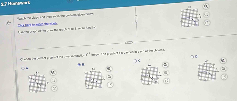 2.7 Homework 
Ay 
6 
Watch the video and then solve the problem given below.
x
Click here to watch the video. 
B 
Use the graph of f to draw the graph of its inverse function. 
Choose the correct graph of the inverse function f^(-1) below. The graph of f is dashed in each of the choices. 
D. 
C.
Ay
B.
6
y
A.
y
x
6
6