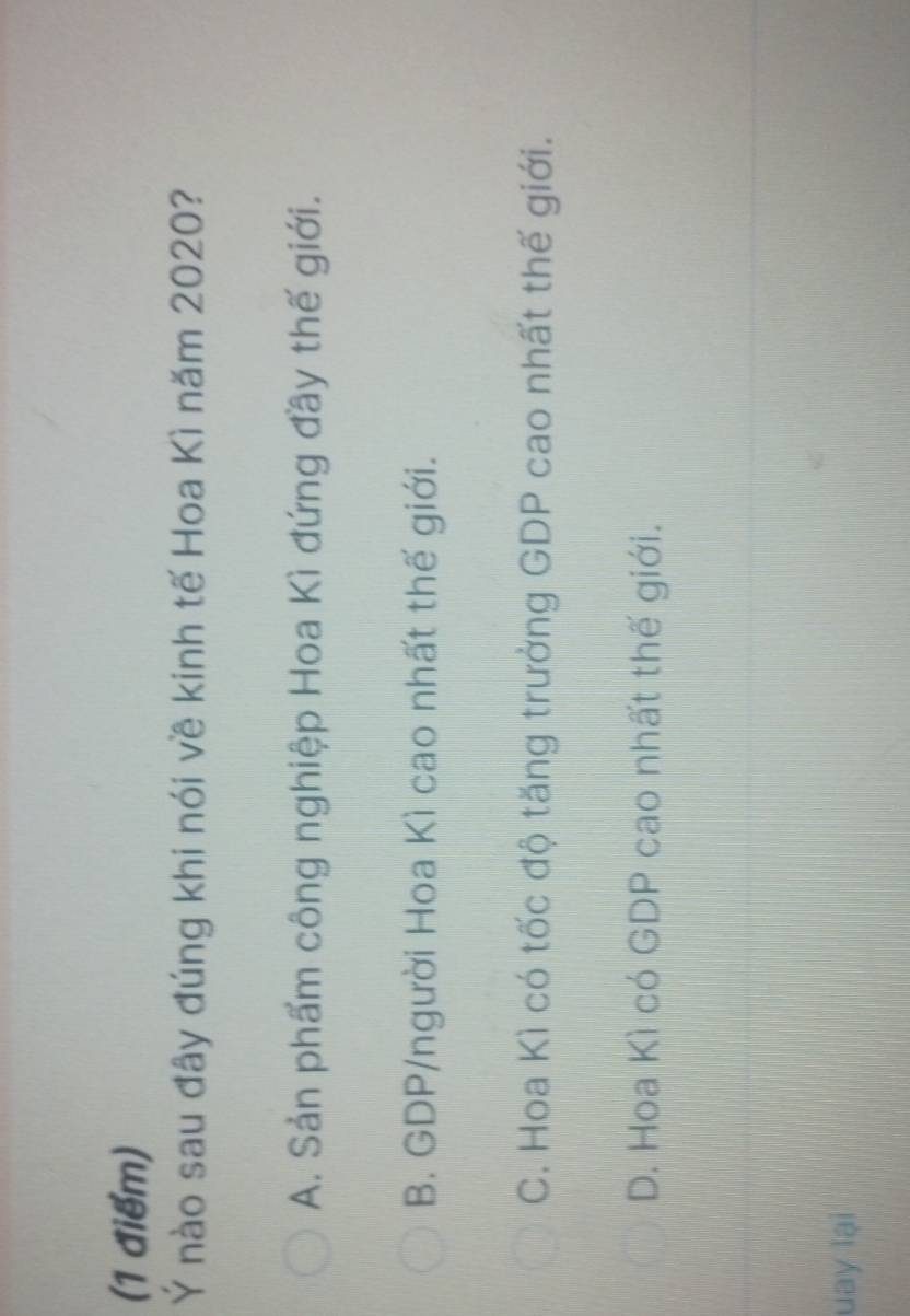 Ý nào sau đây đúng khi nói về kinh tế Hoa Kì năm 2020?
A. Sản phẩm công nghiệp Hoa Kì đứng đầy thế giới.
B. GDP/người Hoa Kì cao nhất thế giới.
C. Hoa Kì có tốc độ tăng trưởng GDP cao nhất thế giới.
D. Hoa Kì có GDP cao nhất thế giới.
uay lại