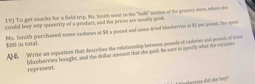 To get snacks for a field trip, Ms. Smith went to the “bulk” section of the grocery store, where she 
could buy any quantity of a product, and the prices are usually good. 
Ms. Smith purchased some cashews at $8 a pound and some dried blueberries at $5 per pound. She spent
$80 in total. 
A) Write an equation that describes the relationship between pounds of cashews and pounds of dried 
blueberries bought, and the dollar amount that she paid. Be sure to specify what the variables 
represent. 
lu cherries did she buy?