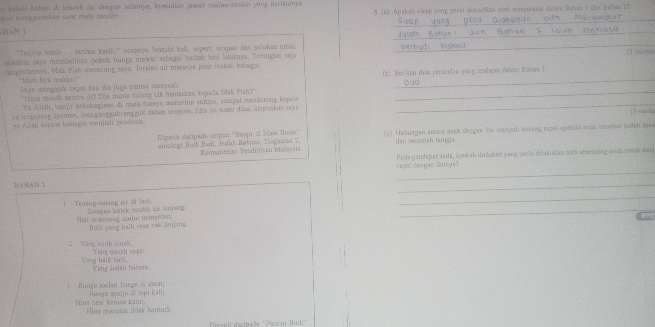 to bahan-bahan di bawah ini dengan telitinya, kemudian jawab soalan-soalan yang berikumya
azan menggunakan ayat anda sendiri. 5 (a) Apakah sikap yang perlu diamalkan oleh masyarakat dalam Bahan 1 dan Bahan 2?
_
HAN 1
_
_
“Terima kasih ... terima kasih,” ucapnya bertubi kali, seperti ucapan dan pelukan emak bashasd
[3 markah
sewaktu saya membelikan pokok bunga mawar sebagai hadiah hari lahirnya. Terungkai saja
rangkulannya, Mak Piah merenung saya. Juraian air matanya jelas luahan bahagia.
''Marí kita makan!'' (b) Berikan dua persoalan yang terdapat dalam Bahan 1.
Saya mengajak cepat dan dia juga pantas menyoal.
_
Duo
''Nana masak semua ni? Dia minta tolong cik hantarkan kepada Mak Piah?''_
Ya Allah, banjir kebahagiaan di mata tuanya meruntun sukma, sampai mendorong kepala_
ini tergoyang spontan, mengangguk-angguk dalam senyum. Jika ini suatu dosa, ampunkan saya
[3 marka
ya Allah kerana bahagia menjadi pendusta.
Dipetik daripada cerpen ''Banjir di Mata Emak''
(c) Hubungan antara anak dengan ibu menjadi kurang rapat apabila anak tersebut sudah dewa
antologi Baik Budi, Indah Bahasa, Tingkatan 2, dan berumah tangga.
Kementerian Pendidikan Malaysia
Pada pendapat anda, apakah tindakan yang perlu diłakukan oleh seseorang anak untuk menj
_
rapat dengan ibunya?
BAHAN 2
_
1 Tenang-tenang air di laut,
_
Sampan kolek mudik ke tanjung;
Hati terkenang mulut menyebut,
_
End
Budi yang baik rasa nak junjung.
2 Yang kurik kundi,
Yang merah saga;
Yang baik budi,
Yang indah bahasa.
3 Bunga melati bunga di darat,
Bunga seroja di tepi kali;
Hina besi kerana karat,
Hina manusia tidak berbudi.
Dinstik daripada 'Pantun Budi”