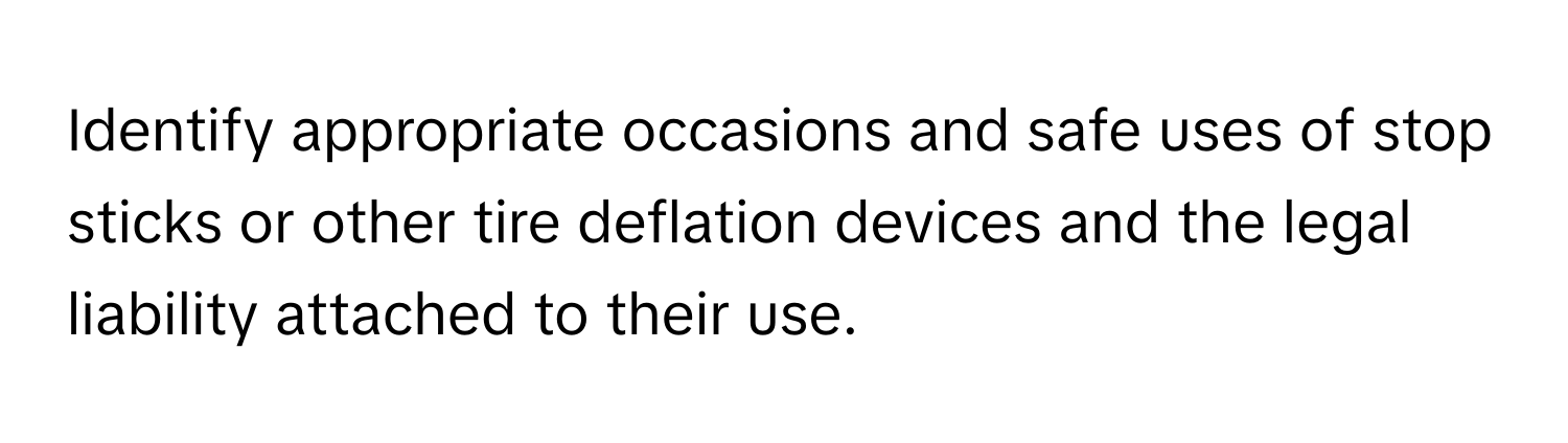 Identify appropriate occasions and safe uses of stop sticks or other tire deflation devices and the legal liability attached to their use.
