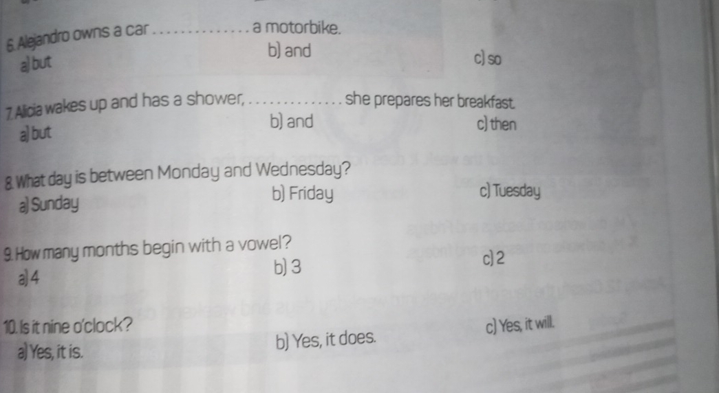 Alejandro owns a car_
a motorbike.
a) but
b) and c) so
7 Alicia wakes up and has a shower,_ she prepares her breakfast.
a) but
b) and c) then
& What day is between Monday and Wednesday?
a) Sunday
b) Friday c) Tuesday
9. How many months begin with a vowel?
c] 2
a4
b) 3
10. Is it nine o'clock? c) Yes, it will.
a) Yes, it is. b) Yes, it does.