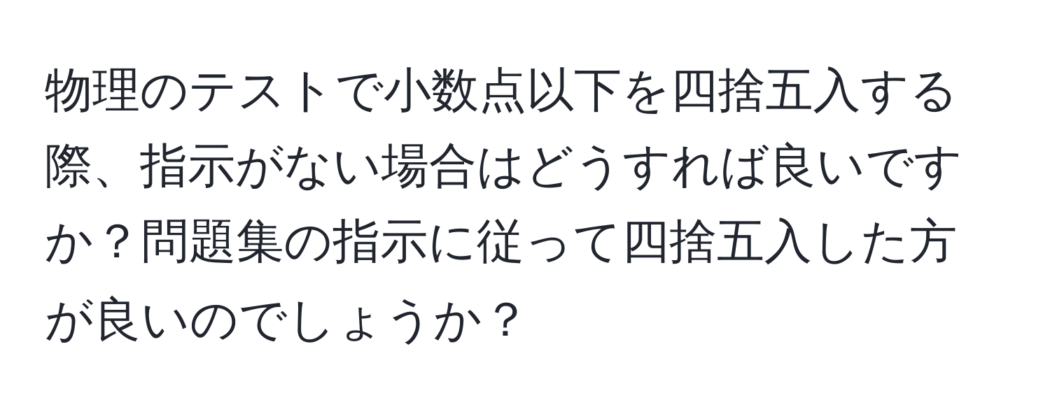 物理のテストで小数点以下を四捨五入する際、指示がない場合はどうすれば良いですか？問題集の指示に従って四捨五入した方が良いのでしょうか？