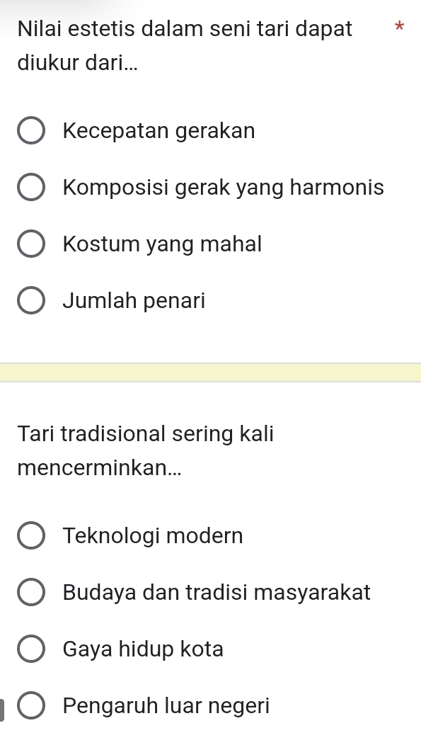 Nilai estetis dalam seni tari dapat *
diukur dari...
Kecepatan gerakan
Komposisi gerak yang harmonis
Kostum yang mahal
Jumlah penari
Tari tradisional sering kali
mencerminkan...
Teknologi modern
Budaya dan tradisi masyarakat
Gaya hidup kota
Pengaruh luar negeri