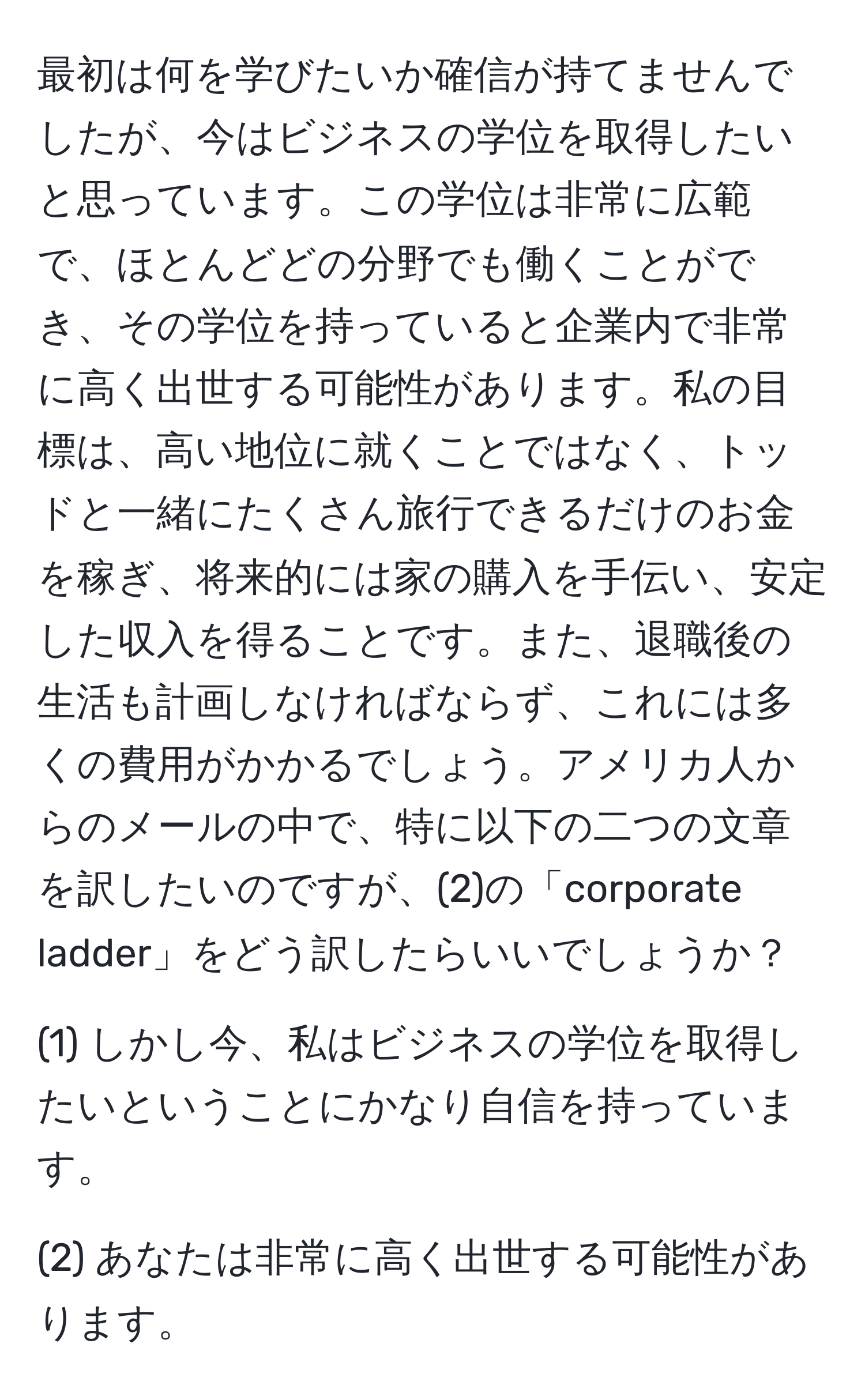 最初は何を学びたいか確信が持てませんでしたが、今はビジネスの学位を取得したいと思っています。この学位は非常に広範で、ほとんどどの分野でも働くことができ、その学位を持っていると企業内で非常に高く出世する可能性があります。私の目標は、高い地位に就くことではなく、トッドと一緒にたくさん旅行できるだけのお金を稼ぎ、将来的には家の購入を手伝い、安定した収入を得ることです。また、退職後の生活も計画しなければならず、これには多くの費用がかかるでしょう。アメリカ人からのメールの中で、特に以下の二つの文章を訳したいのですが、(2)の「corporate ladder」をどう訳したらいいでしょうか？  

(1) しかし今、私はビジネスの学位を取得したいということにかなり自信を持っています。 

(2) あなたは非常に高く出世する可能性があります。