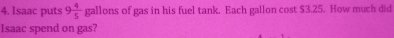 Isaac puts 9 4/5  gallons of gas in his fuel tank. Each gallon cost $3.25. How much did 
Isaac spend on gas?