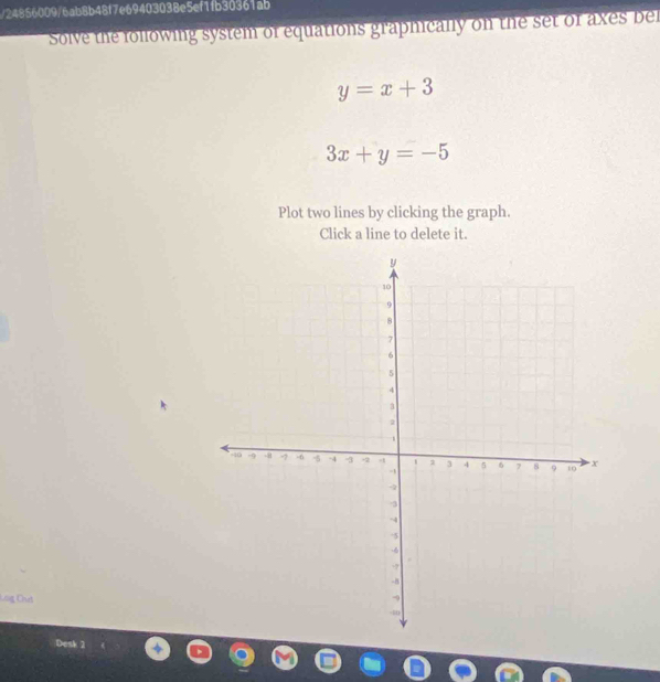 24856009/6ab8b48f7e69403038e5ef1fb30361ab
Solve the following system of equations graphically on the set of axes bel
y=x+3
3x+y=-5
Plot two lines by clicking the graph.
Click a line to delete it.
Lag Cuả
Desk 2