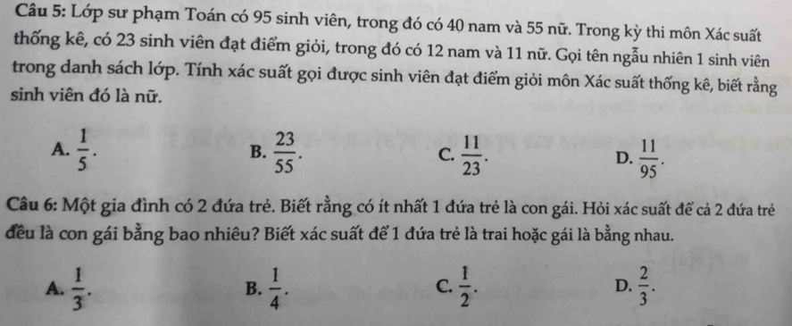 Lớp sư phạm Toán có 95 sinh viên, trong đó có 40 nam và 55 nữ. Trong kỳ thi môn Xác suất
thống kê, có 23 sinh viên đạt điểm giỏi, trong đó có 12 nam và 11 nữ. Gọi tên ngẫu nhiên 1 sinh viên
trong danh sách lớp. Tính xác suất gọi được sinh viên đạt điểm giỏi môn Xác suất thống kê, biết rằng
sinh viên đó là nữ.
A.  1/5 .  23/55 . C.  11/23 . D.  11/95 . 
B.
Câu 6: Một gia đình có 2 đứa trẻ. Biết rằng có ít nhất 1 đứa trẻ là con gái. Hỏi xác suất để cả 2 đứa trẻ
đều là con gái bằng bao nhiêu? Biết xác suất để 1 đứa trẻ là trai hoặc gái là bằng nhau.
A.  1/3 .  1/4 .  1/2 . D.  2/3 . 
B.
C.