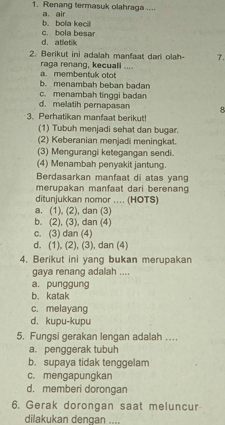 Renang termasuk olahraga ....
a. air
b. bola kecil
c. bola besar
d. atletik
2. Berikut ini adalah manfaat dari olah-
7.
raga renang, kecuali ....
a. membentuk otot
b. menambah beban badan
c. menambah tinggi badan
d. melatih pernapasan 8
3. Perhatikan manfaat berikut!
(1) Tubuh menjadi sehat dan bugar.
(2) Keberanian menjadi meningkat.
(3) Mengurangi ketegangan sendi.
(4) Menambah penyakit jantung.
Berdasarkan manfaat di atas yang
merupakan manfaat dari berenang
ditunjukkan nomor .... (HOTS)
a. (1), (2), dan (3)
b. (2), (3), dan (4)
c. (3) dan (4)
d. (1), (2), (3), dan (4)
4. Berikut ini yang bukan merupakan
gaya renang adalah ....
a. punggung
b. katak
c. melayang
d. kupu-kupu
5. Fungsi gerakan lengan adalah ....
a. penggerak tubuh
b. supaya tidak tenggelam
c. mengapungkan
d. memberi dorongan
6. Gerak dorongan saat meluncur
dilakukan dengan ....