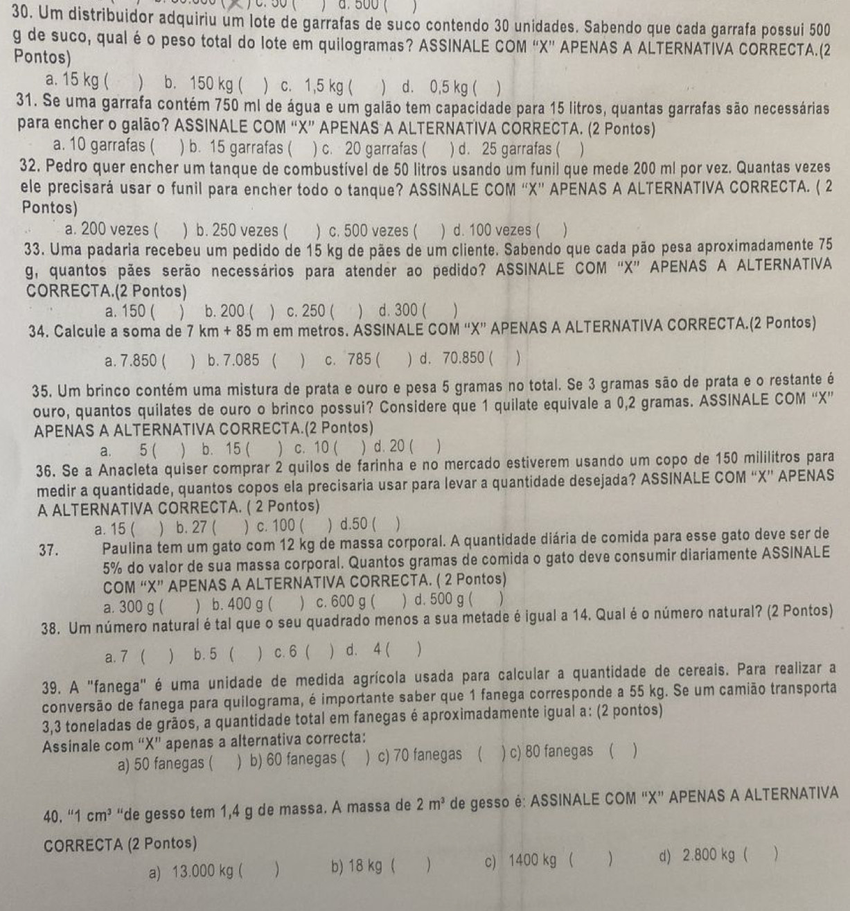 ) C.  50 ( a. 500 ( )
30. Um distribuidor adquiriu um lote de garrafas de suco contendo 30 unidades. Sabendo que cada garrafa possui 500
g de suco, qual é o peso total do lote em quilogramas? ASSINALE COM “X” APENAS A ALTERNATIVA CORRECTA.(2
Pontos)
a. 15 kg ( ) b. 150 kg (  c. 1,5 kg ( ) d. 0,5 kg ( )
31. Se uma garrafa contém 750 ml de água e um galão tem capacidade para 15 litros, quantas garrafas são necessárias
para encher o galão? ASSINALE COM “X” APENAS A ALTERNATIVA CORRECTA. (2 Pontos)
a. 10 garrafas ( ) b. 15 garrafas ( ) c. 20 garrafas ( ) d. 25 garrafas ( 
32. Pedro quer encher um tanque de combustível de 50 litros usando um funil que mede 200 ml por vez. Quantas vezes
ele precisará usar o funil para encher todo o tanque? ASSINALE COM ''X”' APENAS A ALTERNATIVA CORRECTA. ( 2
Pontos)
a. 200 vezes ( ) b. 250 vezes ( ) c. 500 vezes ( ) d. 100 vezes ( 
33. Uma padaria recebeu um pedido de 15 kg de pães de um cliente. Sabendo que cada pão pesa aproximadamente 75
g, quantos pães serão necessários para atender ao pedido? ASSINALE COM “X” APENAS A ALTERNATIVA
CORRECTA.(2 Pontos)
a. 150 ( ) b. 200 ( ) c. 250 (  d. 300 (
34. Calcule a soma de 7 km + 85 m em metros. ASSINALE COM “X” APENAS A ALTERNATIVA CORRECTA.(2 Pontos)
a. 7.850 ( ) b. 7.085 (  c. 785 ( ) d. 70.850 ( )
35. Um brinco contém uma mistura de prata e ouro e pesa 5 gramas no total. Se 3 gramas são de prata e o restante é
ouro, quantos quilates de ouro o brinco possui? Considere que 1 quilate equivale a 0,2 gramas. ASSINALE COM “X”
APENAS A ALTERNATIVA CORRECTA.(2 Pontos)
a. 5 (  b. 15 (  c. 10 ( ) d. 20 ( 
36. Se a Anacleta quiser comprar 2 quilos de farinha e no mercado estiverem usando um copo de 150 mililitros para
medir a quantidade, quantos copos ela precisaria usar para levar a quantidade desejada? ASSINALE COM “X” APENAS
A ALTERNATIVA CORRECTA. ( 2 Pontos)
a. 15 (  b. 27 ( ) c. 100 ( ) d.50 ( 
37. Paulina tem um gato com 12 kg de massa corporal. A quantidade diária de comida para esse gato deve ser de
5% do valor de sua massa corporal. Quantos gramas de comida o gato deve consumir diariamente ASSINALE
COM “X” APENAS A ALTERNATIVA CORRECTA. ( 2 Pontos)
a. 300 g (  b. 400 g (  c. 600 g ( ) d. 500 g ( )
38. Um número natural é tal que o seu quadrado menos a sua metade é igual a 14. Qual é o número natural? (2 Pontos)
a. 7   b. 5 (  c. 6 d. 4 ( )
39. A "fanega" é uma unidade de medida agrícola usada para calcular a quantidade de cereais. Para realizar a
conversão de fanega para quilograma, é importante saber que 1 fanega corresponde a 55 kg. Se um camião transporta
3,3 toneladas de grãos, a quantidade total em fanegas é aproximadamente igual a: (2 pontos)
Assinale com “X” apenas a alternativa correcta:
a) 50 fanegas ( ) b) 60 fanegas ( ) c) 70 fanegas ( ) c) 80 fanegas ( )
40. ''1cm^3 “de gesso tem 1,4 g de massa. A massa de 2m^3 de gesso é: ASSINALE COM “X” APENAS A ALTERNATIVA
CORRECTA (2 Pontos)
a) 13.000 kg ( ) b) 18 kg ( ) c) 1400 kg ( ) d) 2.800 kg ( 