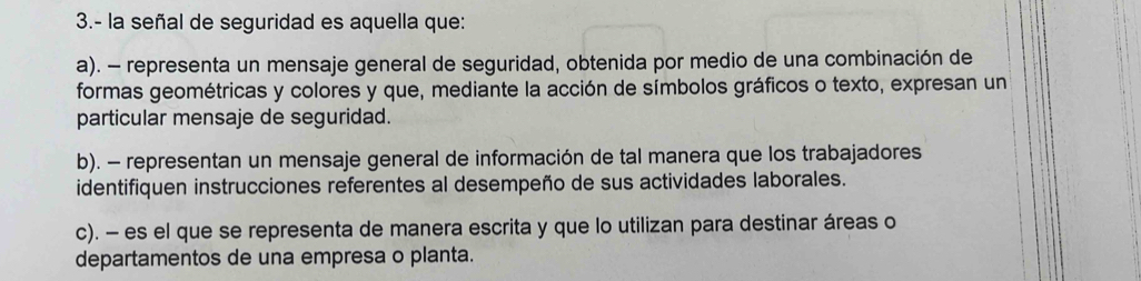 3.- la señal de seguridad es aquella que:
a). - representa un mensaje general de seguridad, obtenida por medio de una combinación de
formas geométricas y colores y que, mediante la acción de símbolos gráficos o texto, expresan un
particular mensaje de seguridad.
b). - representan un mensaje general de información de tal manera que los trabajadores
identifiquen instrucciones referentes al desempeño de sus actividades laborales.
c). - es el que se representa de manera escrita y que lo utilizan para destinar áreas o
departamentos de una empresa o planta.