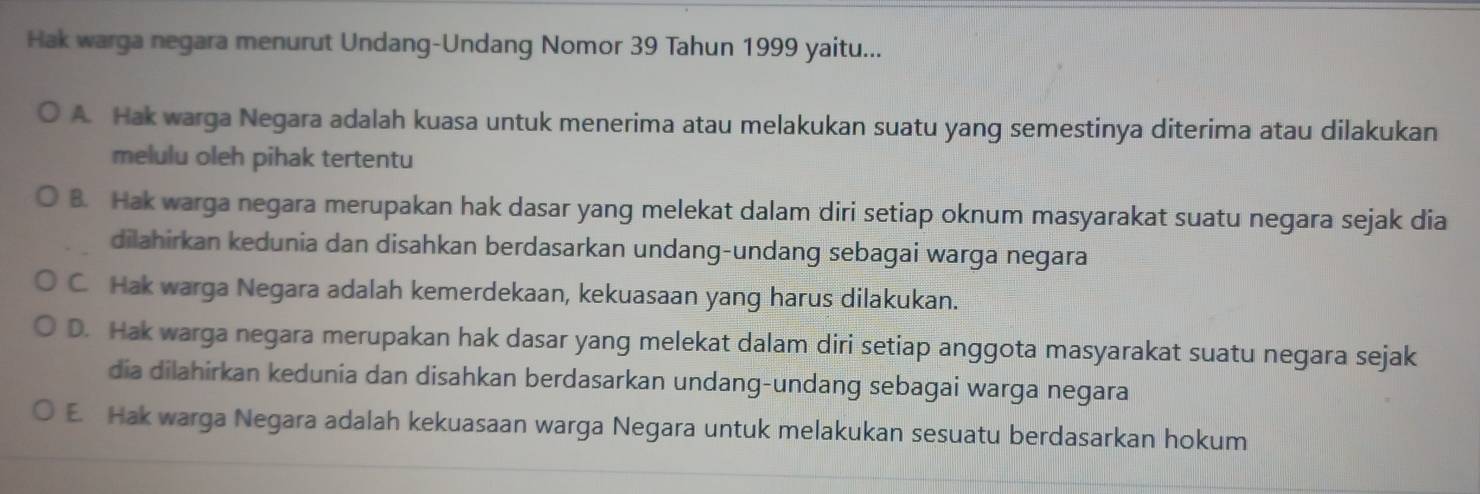 Hak warga negara menurut Undang-Undang Nomor 39 Tahun 1999 yaitu...
A. Hak warga Negara adalah kuasa untuk menerima atau melakukan suatu yang semestinya diterima atau dilakukan
melulu oleh pihak tertentu
B. Hak warga negara merupakan hak dasar yang melekat dalam diri setiap oknum masyarakat suatu negara sejak dia
dilahirkan kedunia dan disahkan berdasarkan undang-undang sebagai warga negara
C. Hak warga Negara adalah kemerdekaan, kekuasaan yang harus dilakukan.
D. Hak warga negara merupakan hak dasar yang melekat dalam diri setiap anggota masyarakat suatu negara sejak
dia dilahirkan kedunia dan disahkan berdasarkan undang-undang sebagai warga negara
E. Hak warga Negara adalah kekuasaan warga Negara untuk melakukan sesuatu berdasarkan hokum