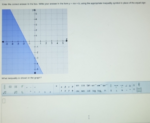 Enter the correct answer in the box. Write your answer in the form y=mx+b , using the appropriate inequality symbol in place of the equal sign. 
What inequality is shown in the graph? 
 □ /□   (1) |□ | 0° " . c p sin cos tan sin -' co `` tan . /
a=
sqrt(□ ) sqrt(D) Q < z ρ  csc sec cot log lag in 1