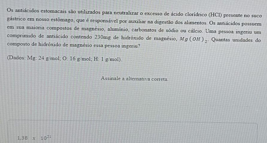 Os antiácidos estomacais são utilizados para neutralizar o excesso de ácido clorídrico (HCl) presente no suco
gástrico em nosso estômago, que é responsável por auxiliar na digestão dos alimentos. Os antiácidos possuem
em sua maioria compostos de magnésio, alumínio, carbonatos de sódio ou cálcio. Uma pessoa ingeriu um
comprimido de antiácido contendo 230mg de hidróxido de magnésio, Mg(OH)_2. Quantas unidades do
composto de hidróxido de magnésio essa pessoa ingeriu?
(Dados: Mg: 24 g/mol; O: 16 g/mol; H: 1 g/mol).
Assinale a alternativa correta.
1,38* 10^(21)