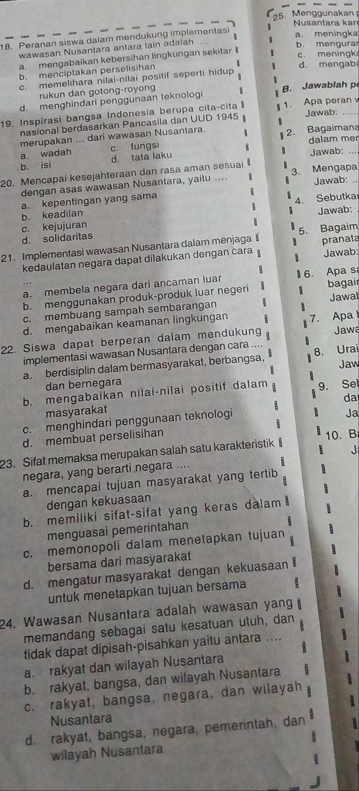 Menggunakan
Nusantara kar
18. Peranan siswa dalam mendukung implementasi
a. meningka
wawasan Nusantara antara lain adalah
b. mengurar
a. mengabaikan kebersihan lingkungan sekitar
c. meningk
b. menciptakan perselisihan
d. mengab
c. memelihara nilai-nilai positif seperti hidup
rukun dan gotong-royong B. Jawablah p
d. menghindari penggunaan teknologi
19. Inspirasi bangsa Indonesia berupa cita-cita 1. Apa peran
nasional berdasarkan Pancasila dan UUD 1945 Jawab:
merupakan ... dari wawasan Nusantara.
dalam mer
a. wadah c. fungsi 2. Bagaimana
b. isi d. tata laku Jawab:_
20. Mencapai kesejahteraan dan rasa aman sesuai
Jawab:
dengan asas wawasan Nusantara, yaitu .... 3. Mengapa
a. kepentingan yang sama
b. keadilan 4. Sebutka
Jawab:
c. kejujuran
d. solidaritas
21. Implementasi wawasan Nusantara dalam menjaga § 5. Bagaim
Jawab:
kedaulatan negara dapat dilakukan dengan cara pranata
B
a. membela negara dari ancaman luar  6. Apa s
b. menggunakan produk-produk luar negeri a bagair
c. membuang sampah sembarangan Jawał
d. mengabaikan keamanan lingkungan
Jawa
22. Siswa dapat berperan dalam mendukung 7. Apa
implementasi wawasan Nusantara dengan cara ....
a. berdisiplin dalam bermasyarakat, berbangsa, 8. Urai
Jaw
dan bernegara B
b. mengabaikan nilai-nilai positif dalam 9. Sel
da
a
masyarakat B Ja
c. menghindari penggunaan teknologi
d. membuat perselisihan B
23. Sifat memaksa merupakan salah satu karakteristik 10. B
  
negara, yang berarti negara .... J
a. mencapai tujuan masyarakat yang tertib B
dengan kekuasaan
b. memiliki sifat-sifat yang keras dalam 
menguasai pemerintahan
c. memonopoli dalam menetapkan tujuan
bersama dari masyarakat
d. mengatur masyarakat dengan kekuasaan 
untuk menetapkan tujuan bersama
24. Wawasan Nusantara adalah wawasan yan
memandang sebagai satu kesatuan utuh, dan
tidak dapat dipisah-pisahkan yaitu antara ....
a rakyat dan wilayah Nusantara
b. rakyat, bangsa, dan wilayah Nusantara
c. rakyat, bangsa, negara, dan wilayah
Nusantara
d. rakyat, bangsa, negara, pemerintah, dan
wilayah Nusantara