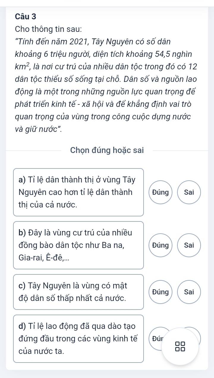 Cho thông tin sau:
"Tính đến năm 2021, Tây Nguyên có số dân
khoảng 6 triệu người, diện tích khoảng 54, 5 nghìn
km^2 ', là nơi cư trú của nhiều dân tộc trong đó có 12
dân tộc thiểu số sống tại chỗ. Dân số và nguồn lao
động là một trong những nguồn lực quan trọng để
phát triển kinh tế - xã hội và để khẳng định vai trò
quan trọng của vùng trong công cuộc dựng nước
và giữ nước".
Chọn đúng hoặc sai
a) Tỉ lệ dân thành thị ở vùng Tây
Nguyên cao hơn tỉ lệ dân thành Đúng Sai
thị của cả nước.
b) Đây là vùng cư trú của nhiều
đồng bào dân tộc như Ba na, Đúng Sai
Gia-rai, Ê-đê,...
c) Tây Nguyên là vùng có mật
độ dân số thấp nhất cả nước. Đúng Sai
d) Tỉ lệ lao động đã qua dào tạo
đứng đầu trong các vùng kinh tế Đúr n 
của nước ta.