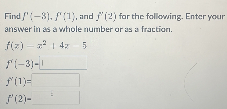 Find f'(-3), f'(1) , and f'(2) for the following. Enter your
answer in as a whole number or as a fraction.
f(x)=x^2+4x-5
f'(-3)=□
f'(1)=□
f'(2)=□