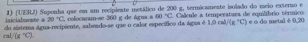 (UERJ) Suponha que em um recipiente metálico de 200 g, termicamente isolado do meio externo e 
inicialmente a 20°C , colocaram-se 360 g de água a 60°C 2. Calcule a temperatura de equilíbrio térmico 
do sistema água-recipiente, sabendo-se que o calor específico da água é 1,0cal/(g°C) e o do metal é 0,20
cal/(g°C).