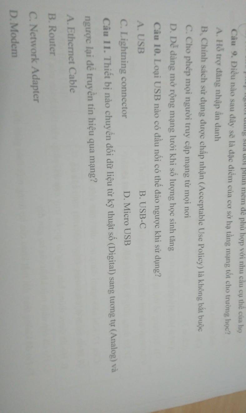st đ ớ i phân mêm đễ phù hợp với nhu câu cụ thể của họ
Câu 9. Điều nào sau đây sẽ là đặc điểm của cơ sở hạ tầng mạng tốt cho trường học?
A. Hỗ trợ đăng nhập ần danh
Bộ Chính sách sử dụng được chấp nhận (Acceptable Use Policy) là không bắt buộc
C. Cho phép mọi người truy cập mạng từ mọi nơi
D. Dễ dàng mở rộng mạng lưới khi số lượng học sinh tăng
Câu 10. Loại USB nào có đầu nối có thế đảo ngược khi sử dụng?
A. USB B. USB-C
C. Lightning connector D. Micro USB
Câu 11. Thiết bị nào chuyển đối dữ liệu từ kỹ thuật số (Digital) sang tương tự (Analog) và
ngược lại đễ truyền tín hiệu qua mạng?
A.Ethernet Cable
B. Router
C. Network Adapter
D. Modem