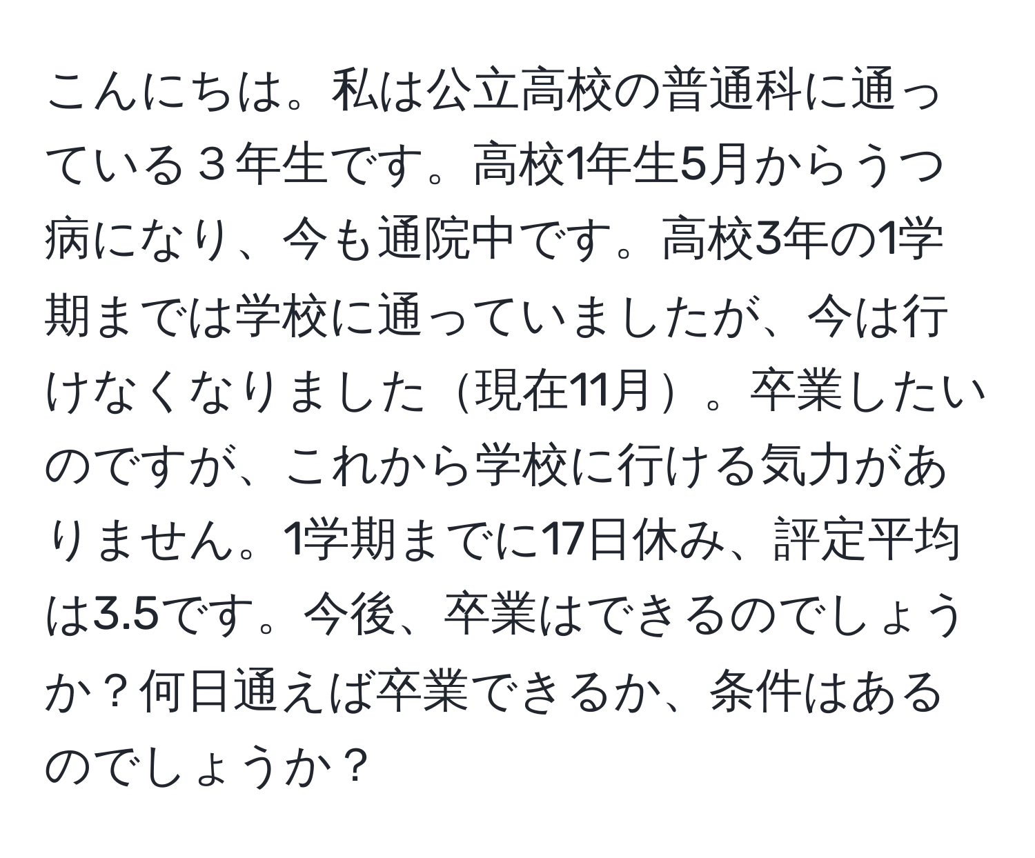 こんにちは。私は公立高校の普通科に通っている３年生です。高校1年生5月からうつ病になり、今も通院中です。高校3年の1学期までは学校に通っていましたが、今は行けなくなりました現在11月。卒業したいのですが、これから学校に行ける気力がありません。1学期までに17日休み、評定平均は3.5です。今後、卒業はできるのでしょうか？何日通えば卒業できるか、条件はあるのでしょうか？