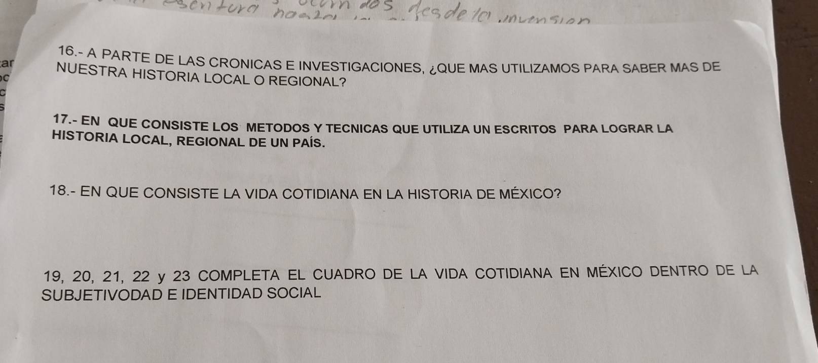 16.- A PARTE DE LAS CRONICAS E INVESTIGACIONES, ¿QUE MAS UTILIZAMOS PARA SABER MAS DE 
ar NUESTRA HISTORIA LOCAL O REGIONAL? 
a 
17.- EN QUE CONSISTE LOS METODOS Y TECNICAS QUE UTILIZA UN ESCRITOS PARA LOGRAR LA 
HISTORIA LOCAL, REGIONAL DE UN PAÍS. 
18.- EN QUE CONSISTE LA VIDA COTIDIANA EN LA HISTORIA DE MÉXICO?
19, 20, 21, 22 y 23 COMPLETA EL CUADRO DE LA VIDA COTIDIANA EN MÉXICO DENTRO DE LA 
SUBJETIVODAD E IDENTIDAD SOCIAL