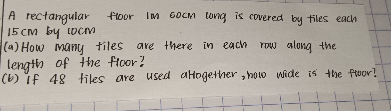 A rectangular floor Im 6ocm long is covered by tiles each
15 cm by 1ocm
(a) How many tiles are there in each row along the 
length of the froor? 
(b) If 48 tiles are used altogether, how wide is the floor?