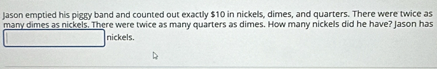 Jason emptied his piggy band and counted out exactly $10 in nickels, dimes, and quarters. There were twice as 
many dimes as nickels. There were twice as many quarters as dimes. How many nickels did he have? Jason has 
nickels.