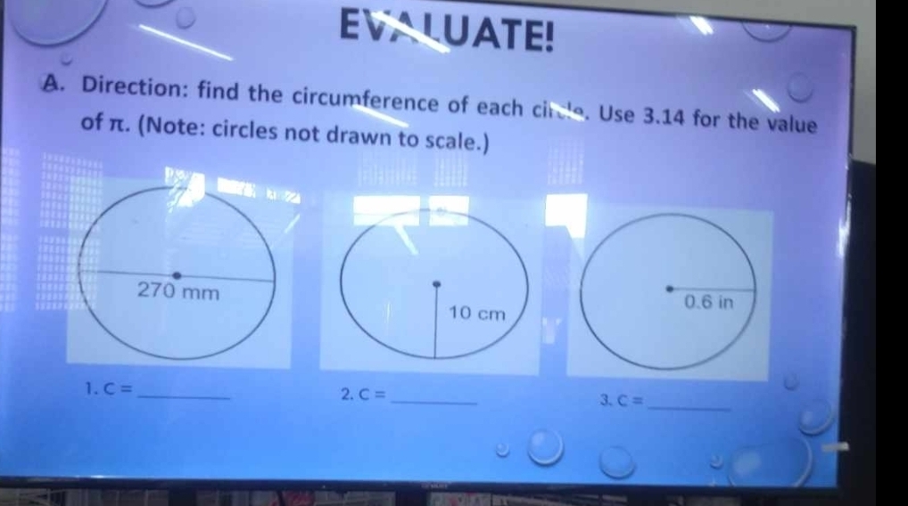 EVALUATE! 
A. Direction: find the circumference of each circle. Use 3.14 for the value 
of π. (Note: circles not drawn to scale.) 
2. 
1. C= _ C= _3. C= _