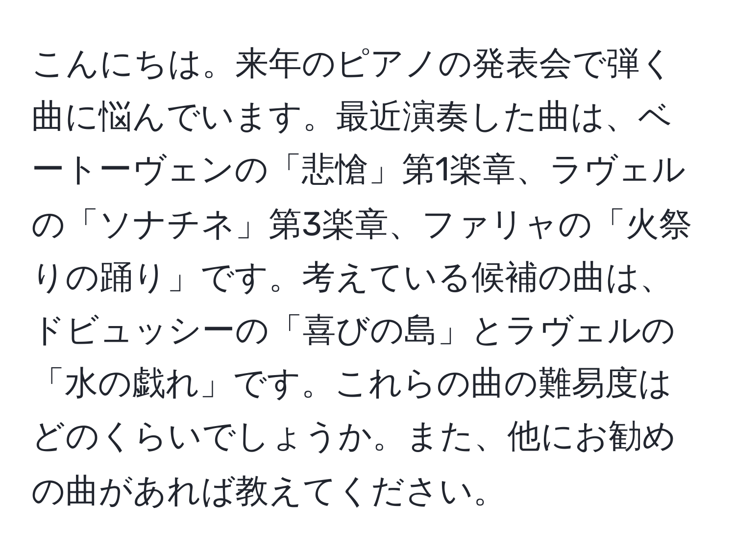 こんにちは。来年のピアノの発表会で弾く曲に悩んでいます。最近演奏した曲は、ベートーヴェンの「悲愴」第1楽章、ラヴェルの「ソナチネ」第3楽章、ファリャの「火祭りの踊り」です。考えている候補の曲は、ドビュッシーの「喜びの島」とラヴェルの「水の戯れ」です。これらの曲の難易度はどのくらいでしょうか。また、他にお勧めの曲があれば教えてください。